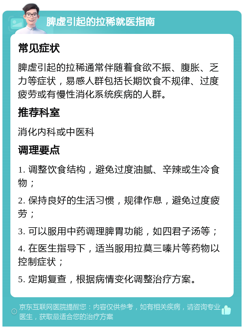 脾虚引起的拉稀就医指南 常见症状 脾虚引起的拉稀通常伴随着食欲不振、腹胀、乏力等症状，易感人群包括长期饮食不规律、过度疲劳或有慢性消化系统疾病的人群。 推荐科室 消化内科或中医科 调理要点 1. 调整饮食结构，避免过度油腻、辛辣或生冷食物； 2. 保持良好的生活习惯，规律作息，避免过度疲劳； 3. 可以服用中药调理脾胃功能，如四君子汤等； 4. 在医生指导下，适当服用拉莫三嗪片等药物以控制症状； 5. 定期复查，根据病情变化调整治疗方案。