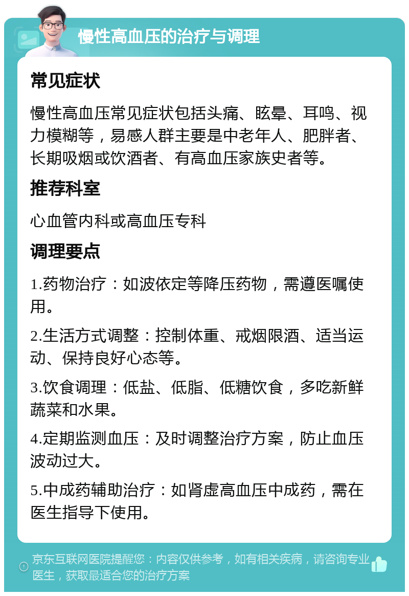 慢性高血压的治疗与调理 常见症状 慢性高血压常见症状包括头痛、眩晕、耳鸣、视力模糊等，易感人群主要是中老年人、肥胖者、长期吸烟或饮酒者、有高血压家族史者等。 推荐科室 心血管内科或高血压专科 调理要点 1.药物治疗：如波依定等降压药物，需遵医嘱使用。 2.生活方式调整：控制体重、戒烟限酒、适当运动、保持良好心态等。 3.饮食调理：低盐、低脂、低糖饮食，多吃新鲜蔬菜和水果。 4.定期监测血压：及时调整治疗方案，防止血压波动过大。 5.中成药辅助治疗：如肾虚高血压中成药，需在医生指导下使用。