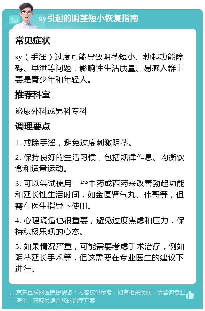 sy引起的阴茎短小恢复指南 常见症状 sy（手淫）过度可能导致阴茎短小、勃起功能障碍、早泄等问题，影响性生活质量。易感人群主要是青少年和年轻人。 推荐科室 泌尿外科或男科专科 调理要点 1. 戒除手淫，避免过度刺激阴茎。 2. 保持良好的生活习惯，包括规律作息、均衡饮食和适量运动。 3. 可以尝试使用一些中药或西药来改善勃起功能和延长性生活时间，如金匮肾气丸、伟哥等，但需在医生指导下使用。 4. 心理调适也很重要，避免过度焦虑和压力，保持积极乐观的心态。 5. 如果情况严重，可能需要考虑手术治疗，例如阴茎延长手术等，但这需要在专业医生的建议下进行。