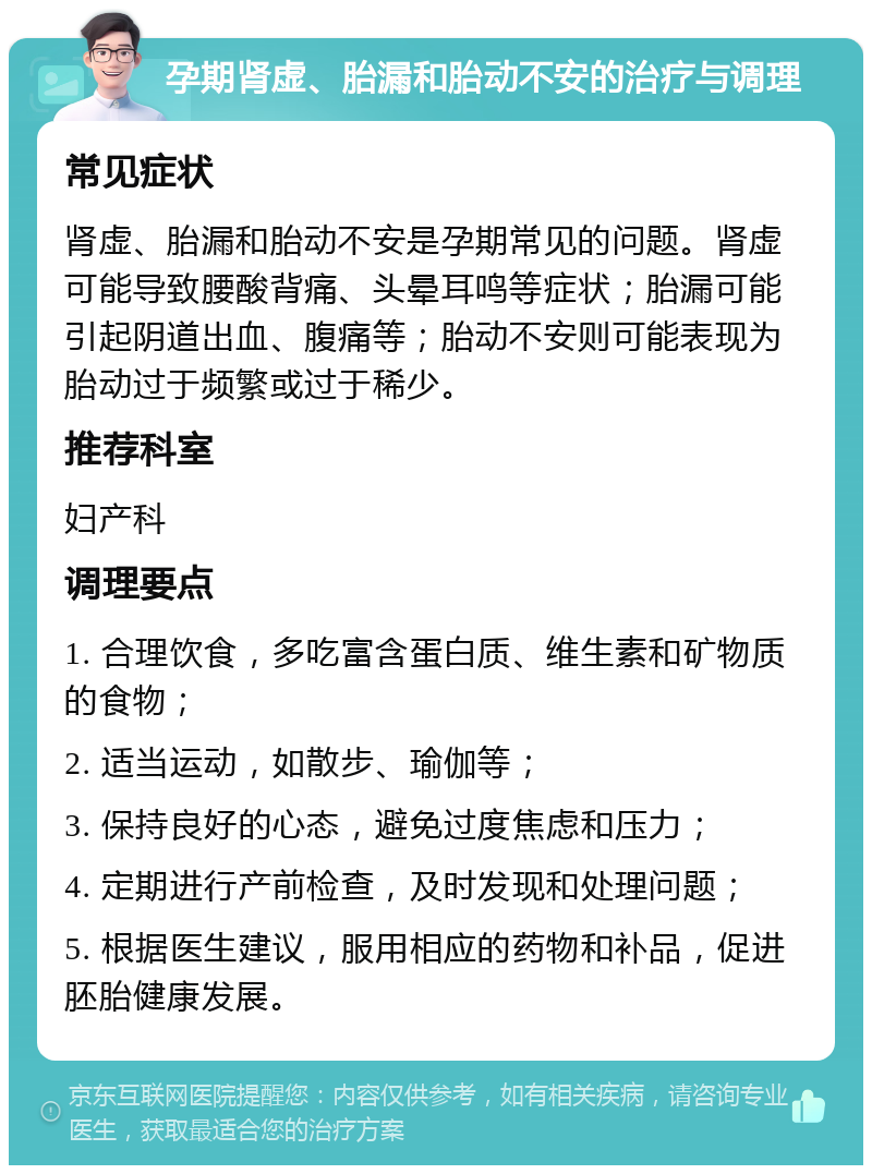 孕期肾虚、胎漏和胎动不安的治疗与调理 常见症状 肾虚、胎漏和胎动不安是孕期常见的问题。肾虚可能导致腰酸背痛、头晕耳鸣等症状；胎漏可能引起阴道出血、腹痛等；胎动不安则可能表现为胎动过于频繁或过于稀少。 推荐科室 妇产科 调理要点 1. 合理饮食，多吃富含蛋白质、维生素和矿物质的食物； 2. 适当运动，如散步、瑜伽等； 3. 保持良好的心态，避免过度焦虑和压力； 4. 定期进行产前检查，及时发现和处理问题； 5. 根据医生建议，服用相应的药物和补品，促进胚胎健康发展。