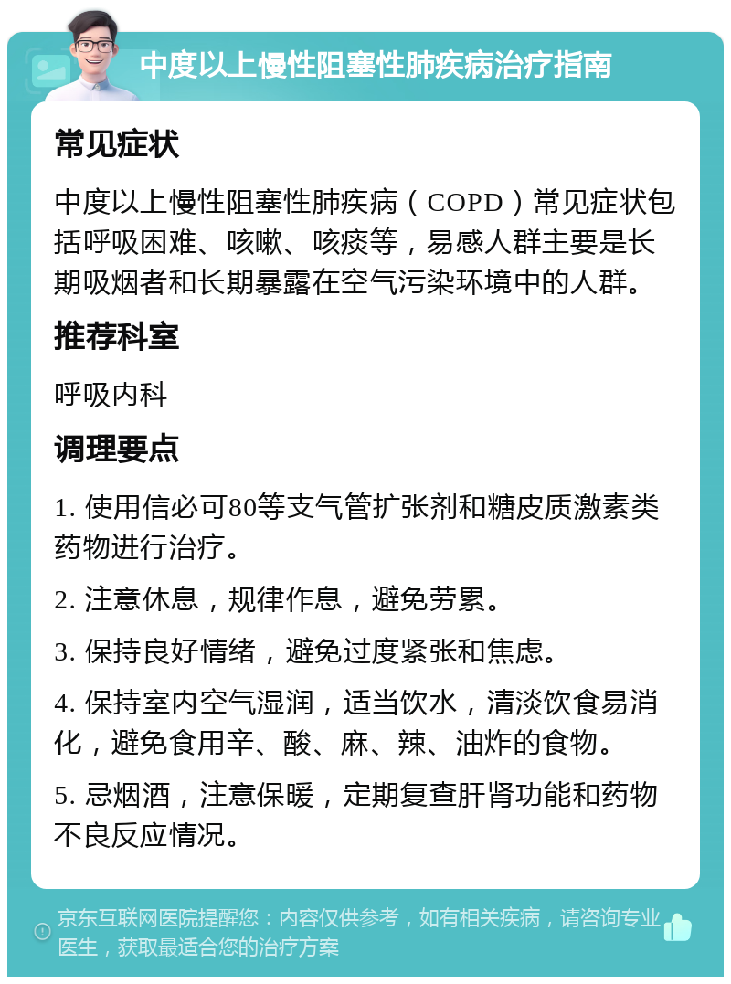 中度以上慢性阻塞性肺疾病治疗指南 常见症状 中度以上慢性阻塞性肺疾病（COPD）常见症状包括呼吸困难、咳嗽、咳痰等，易感人群主要是长期吸烟者和长期暴露在空气污染环境中的人群。 推荐科室 呼吸内科 调理要点 1. 使用信必可80等支气管扩张剂和糖皮质激素类药物进行治疗。 2. 注意休息，规律作息，避免劳累。 3. 保持良好情绪，避免过度紧张和焦虑。 4. 保持室内空气湿润，适当饮水，清淡饮食易消化，避免食用辛、酸、麻、辣、油炸的食物。 5. 忌烟酒，注意保暖，定期复查肝肾功能和药物不良反应情况。