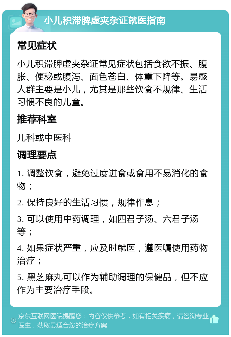 小儿积滞脾虚夹杂证就医指南 常见症状 小儿积滞脾虚夹杂证常见症状包括食欲不振、腹胀、便秘或腹泻、面色苍白、体重下降等。易感人群主要是小儿，尤其是那些饮食不规律、生活习惯不良的儿童。 推荐科室 儿科或中医科 调理要点 1. 调整饮食，避免过度进食或食用不易消化的食物； 2. 保持良好的生活习惯，规律作息； 3. 可以使用中药调理，如四君子汤、六君子汤等； 4. 如果症状严重，应及时就医，遵医嘱使用药物治疗； 5. 黑芝麻丸可以作为辅助调理的保健品，但不应作为主要治疗手段。