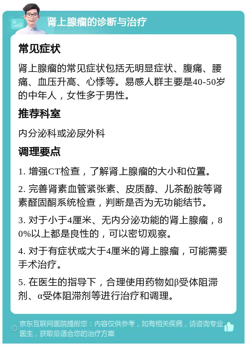 肾上腺瘤的诊断与治疗 常见症状 肾上腺瘤的常见症状包括无明显症状、腹痛、腰痛、血压升高、心悸等。易感人群主要是40-50岁的中年人，女性多于男性。 推荐科室 内分泌科或泌尿外科 调理要点 1. 增强CT检查，了解肾上腺瘤的大小和位置。 2. 完善肾素血管紧张素、皮质醇、儿茶酚胺等肾素醛固酮系统检查，判断是否为无功能结节。 3. 对于小于4厘米、无内分泌功能的肾上腺瘤，80%以上都是良性的，可以密切观察。 4. 对于有症状或大于4厘米的肾上腺瘤，可能需要手术治疗。 5. 在医生的指导下，合理使用药物如β受体阻滞剂、α受体阻滞剂等进行治疗和调理。