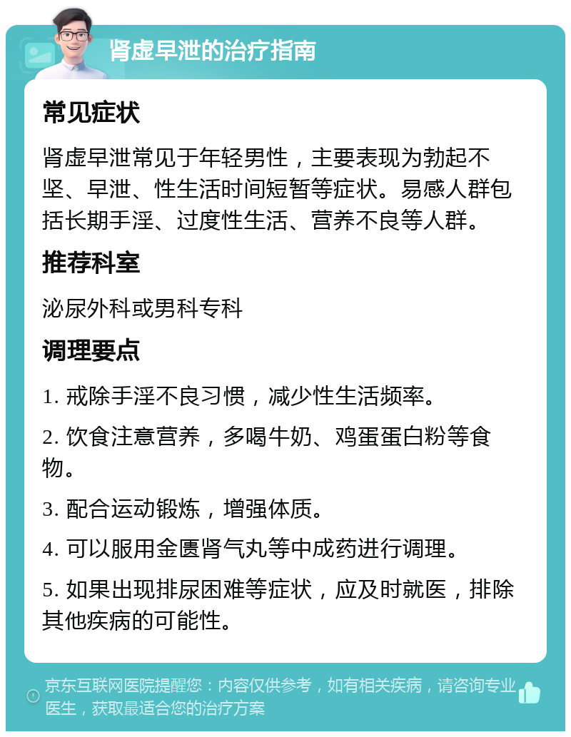 肾虚早泄的治疗指南 常见症状 肾虚早泄常见于年轻男性，主要表现为勃起不坚、早泄、性生活时间短暂等症状。易感人群包括长期手淫、过度性生活、营养不良等人群。 推荐科室 泌尿外科或男科专科 调理要点 1. 戒除手淫不良习惯，减少性生活频率。 2. 饮食注意营养，多喝牛奶、鸡蛋蛋白粉等食物。 3. 配合运动锻炼，增强体质。 4. 可以服用金匮肾气丸等中成药进行调理。 5. 如果出现排尿困难等症状，应及时就医，排除其他疾病的可能性。