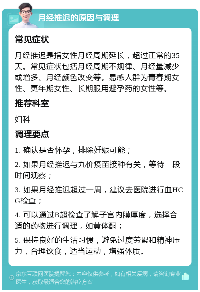 月经推迟的原因与调理 常见症状 月经推迟是指女性月经周期延长，超过正常的35天。常见症状包括月经周期不规律、月经量减少或增多、月经颜色改变等。易感人群为青春期女性、更年期女性、长期服用避孕药的女性等。 推荐科室 妇科 调理要点 1. 确认是否怀孕，排除妊娠可能； 2. 如果月经推迟与九价疫苗接种有关，等待一段时间观察； 3. 如果月经推迟超过一周，建议去医院进行血HCG检查； 4. 可以通过B超检查了解子宫内膜厚度，选择合适的药物进行调理，如黄体酮； 5. 保持良好的生活习惯，避免过度劳累和精神压力，合理饮食，适当运动，增强体质。