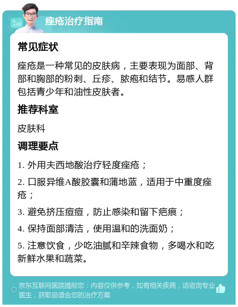 痤疮治疗指南 常见症状 痤疮是一种常见的皮肤病，主要表现为面部、背部和胸部的粉刺、丘疹、脓疱和结节。易感人群包括青少年和油性皮肤者。 推荐科室 皮肤科 调理要点 1. 外用夫西地酸治疗轻度痤疮； 2. 口服异维A酸胶囊和蒲地蓝，适用于中重度痤疮； 3. 避免挤压痘痘，防止感染和留下疤痕； 4. 保持面部清洁，使用温和的洗面奶； 5. 注意饮食，少吃油腻和辛辣食物，多喝水和吃新鲜水果和蔬菜。