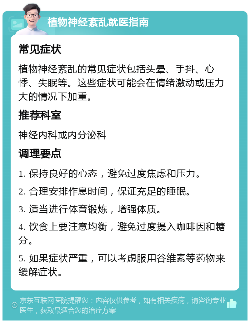 植物神经紊乱就医指南 常见症状 植物神经紊乱的常见症状包括头晕、手抖、心悸、失眠等。这些症状可能会在情绪激动或压力大的情况下加重。 推荐科室 神经内科或内分泌科 调理要点 1. 保持良好的心态，避免过度焦虑和压力。 2. 合理安排作息时间，保证充足的睡眠。 3. 适当进行体育锻炼，增强体质。 4. 饮食上要注意均衡，避免过度摄入咖啡因和糖分。 5. 如果症状严重，可以考虑服用谷维素等药物来缓解症状。