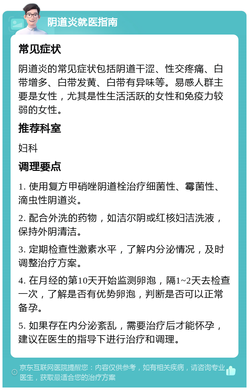 阴道炎就医指南 常见症状 阴道炎的常见症状包括阴道干涩、性交疼痛、白带增多、白带发黄、白带有异味等。易感人群主要是女性，尤其是性生活活跃的女性和免疫力较弱的女性。 推荐科室 妇科 调理要点 1. 使用复方甲硝唑阴道栓治疗细菌性、霉菌性、滴虫性阴道炎。 2. 配合外洗的药物，如洁尔阴或红核妇洁洗液，保持外阴清洁。 3. 定期检查性激素水平，了解内分泌情况，及时调整治疗方案。 4. 在月经的第10天开始监测卵泡，隔1~2天去检查一次，了解是否有优势卵泡，判断是否可以正常备孕。 5. 如果存在内分泌紊乱，需要治疗后才能怀孕，建议在医生的指导下进行治疗和调理。