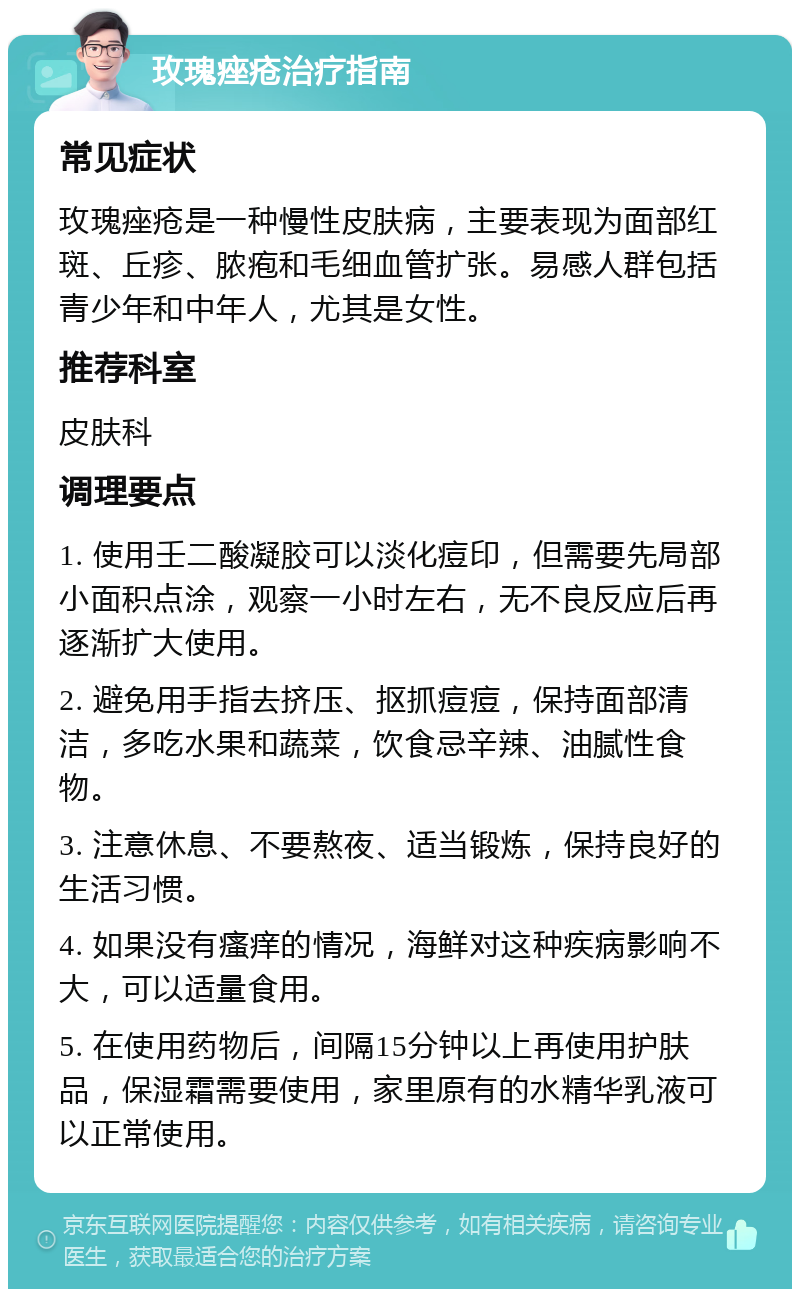 玫瑰痤疮治疗指南 常见症状 玫瑰痤疮是一种慢性皮肤病，主要表现为面部红斑、丘疹、脓疱和毛细血管扩张。易感人群包括青少年和中年人，尤其是女性。 推荐科室 皮肤科 调理要点 1. 使用壬二酸凝胶可以淡化痘印，但需要先局部小面积点涂，观察一小时左右，无不良反应后再逐渐扩大使用。 2. 避免用手指去挤压、抠抓痘痘，保持面部清洁，多吃水果和蔬菜，饮食忌辛辣、油腻性食物。 3. 注意休息、不要熬夜、适当锻炼，保持良好的生活习惯。 4. 如果没有瘙痒的情况，海鲜对这种疾病影响不大，可以适量食用。 5. 在使用药物后，间隔15分钟以上再使用护肤品，保湿霜需要使用，家里原有的水精华乳液可以正常使用。