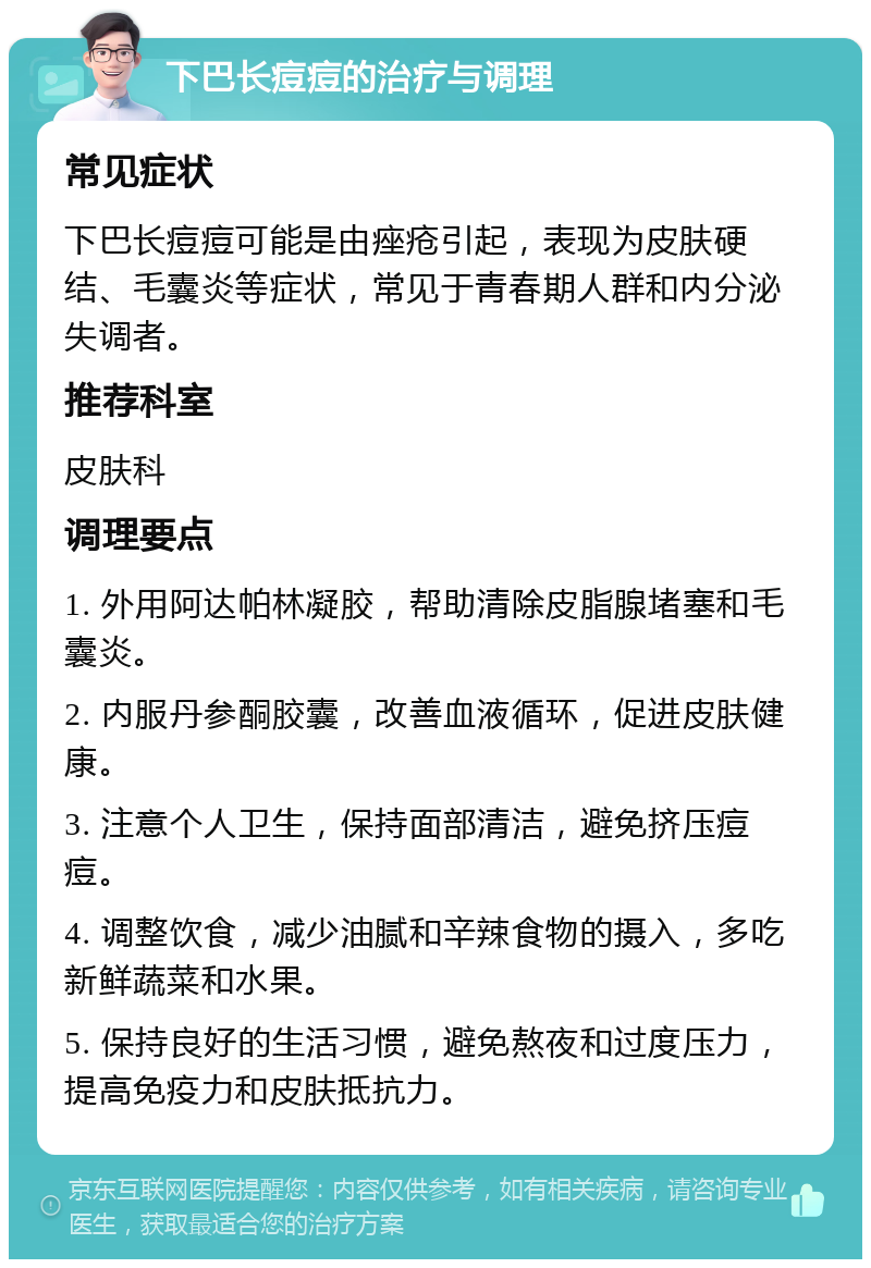 下巴长痘痘的治疗与调理 常见症状 下巴长痘痘可能是由痤疮引起，表现为皮肤硬结、毛囊炎等症状，常见于青春期人群和内分泌失调者。 推荐科室 皮肤科 调理要点 1. 外用阿达帕林凝胶，帮助清除皮脂腺堵塞和毛囊炎。 2. 内服丹参酮胶囊，改善血液循环，促进皮肤健康。 3. 注意个人卫生，保持面部清洁，避免挤压痘痘。 4. 调整饮食，减少油腻和辛辣食物的摄入，多吃新鲜蔬菜和水果。 5. 保持良好的生活习惯，避免熬夜和过度压力，提高免疫力和皮肤抵抗力。