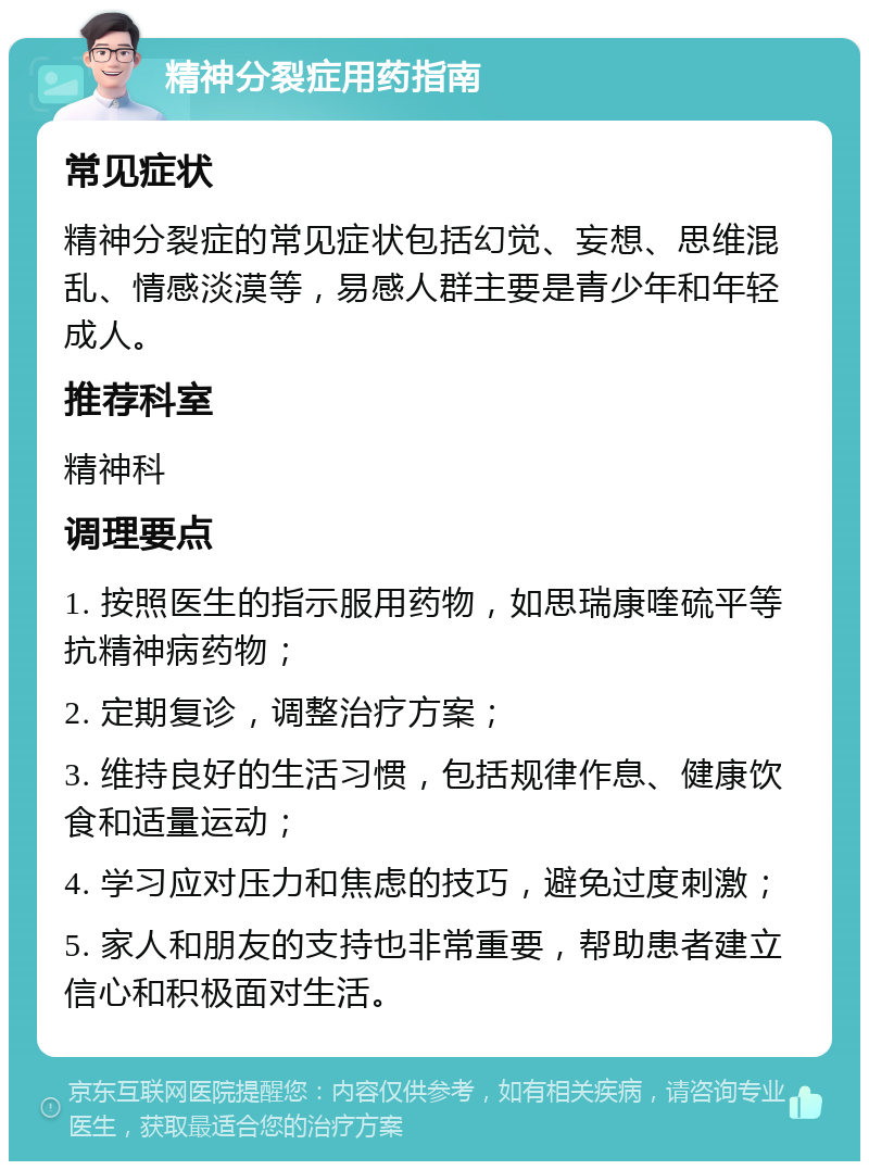 精神分裂症用药指南 常见症状 精神分裂症的常见症状包括幻觉、妄想、思维混乱、情感淡漠等，易感人群主要是青少年和年轻成人。 推荐科室 精神科 调理要点 1. 按照医生的指示服用药物，如思瑞康喹硫平等抗精神病药物； 2. 定期复诊，调整治疗方案； 3. 维持良好的生活习惯，包括规律作息、健康饮食和适量运动； 4. 学习应对压力和焦虑的技巧，避免过度刺激； 5. 家人和朋友的支持也非常重要，帮助患者建立信心和积极面对生活。