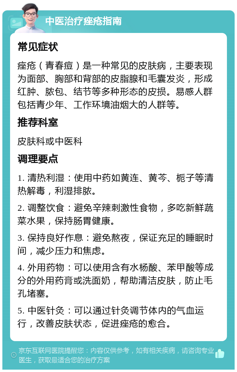 中医治疗痤疮指南 常见症状 痤疮（青春痘）是一种常见的皮肤病，主要表现为面部、胸部和背部的皮脂腺和毛囊发炎，形成红肿、脓包、结节等多种形态的皮损。易感人群包括青少年、工作环境油烟大的人群等。 推荐科室 皮肤科或中医科 调理要点 1. 清热利湿：使用中药如黄连、黄芩、栀子等清热解毒，利湿排脓。 2. 调整饮食：避免辛辣刺激性食物，多吃新鲜蔬菜水果，保持肠胃健康。 3. 保持良好作息：避免熬夜，保证充足的睡眠时间，减少压力和焦虑。 4. 外用药物：可以使用含有水杨酸、苯甲酸等成分的外用药膏或洗面奶，帮助清洁皮肤，防止毛孔堵塞。 5. 中医针灸：可以通过针灸调节体内的气血运行，改善皮肤状态，促进痤疮的愈合。