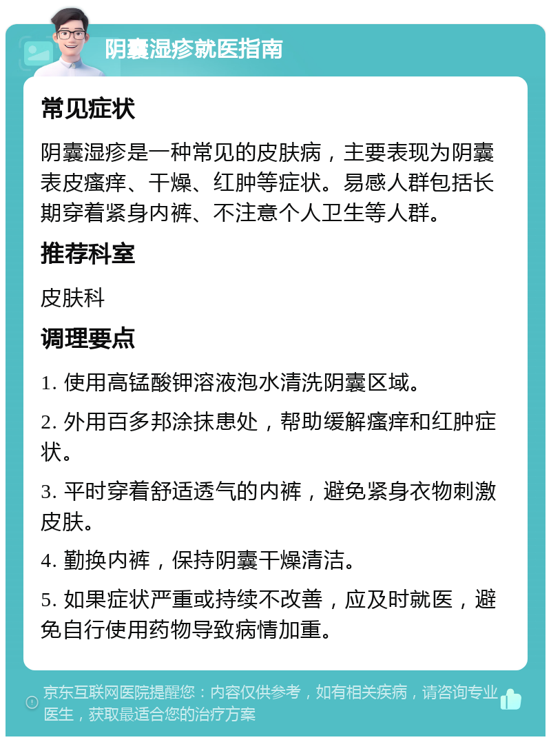 阴囊湿疹就医指南 常见症状 阴囊湿疹是一种常见的皮肤病，主要表现为阴囊表皮瘙痒、干燥、红肿等症状。易感人群包括长期穿着紧身内裤、不注意个人卫生等人群。 推荐科室 皮肤科 调理要点 1. 使用高锰酸钾溶液泡水清洗阴囊区域。 2. 外用百多邦涂抹患处，帮助缓解瘙痒和红肿症状。 3. 平时穿着舒适透气的内裤，避免紧身衣物刺激皮肤。 4. 勤换内裤，保持阴囊干燥清洁。 5. 如果症状严重或持续不改善，应及时就医，避免自行使用药物导致病情加重。