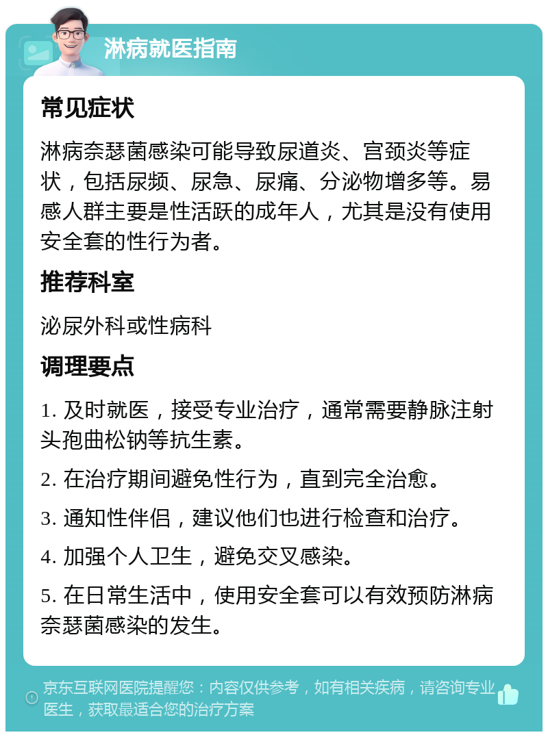 淋病就医指南 常见症状 淋病奈瑟菌感染可能导致尿道炎、宫颈炎等症状，包括尿频、尿急、尿痛、分泌物增多等。易感人群主要是性活跃的成年人，尤其是没有使用安全套的性行为者。 推荐科室 泌尿外科或性病科 调理要点 1. 及时就医，接受专业治疗，通常需要静脉注射头孢曲松钠等抗生素。 2. 在治疗期间避免性行为，直到完全治愈。 3. 通知性伴侣，建议他们也进行检查和治疗。 4. 加强个人卫生，避免交叉感染。 5. 在日常生活中，使用安全套可以有效预防淋病奈瑟菌感染的发生。