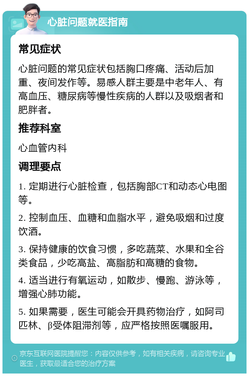 心脏问题就医指南 常见症状 心脏问题的常见症状包括胸口疼痛、活动后加重、夜间发作等。易感人群主要是中老年人、有高血压、糖尿病等慢性疾病的人群以及吸烟者和肥胖者。 推荐科室 心血管内科 调理要点 1. 定期进行心脏检查，包括胸部CT和动态心电图等。 2. 控制血压、血糖和血脂水平，避免吸烟和过度饮酒。 3. 保持健康的饮食习惯，多吃蔬菜、水果和全谷类食品，少吃高盐、高脂肪和高糖的食物。 4. 适当进行有氧运动，如散步、慢跑、游泳等，增强心肺功能。 5. 如果需要，医生可能会开具药物治疗，如阿司匹林、β受体阻滞剂等，应严格按照医嘱服用。