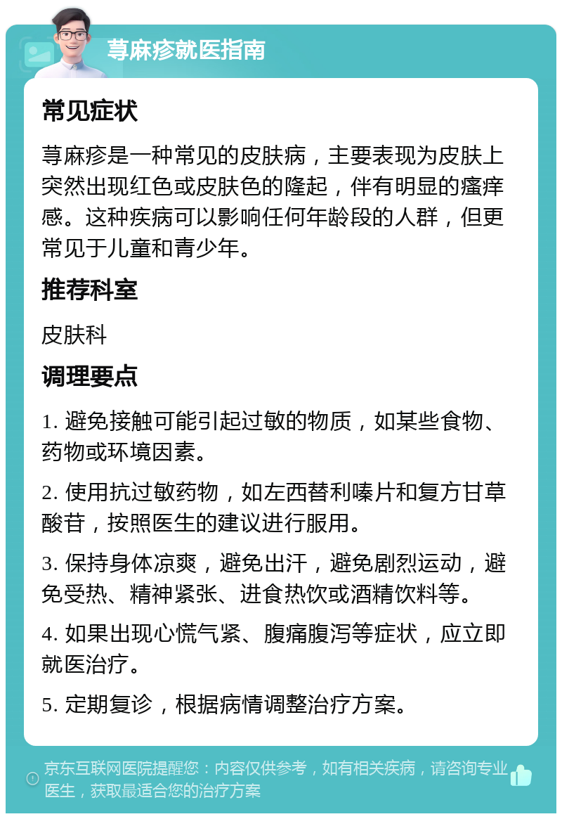 荨麻疹就医指南 常见症状 荨麻疹是一种常见的皮肤病，主要表现为皮肤上突然出现红色或皮肤色的隆起，伴有明显的瘙痒感。这种疾病可以影响任何年龄段的人群，但更常见于儿童和青少年。 推荐科室 皮肤科 调理要点 1. 避免接触可能引起过敏的物质，如某些食物、药物或环境因素。 2. 使用抗过敏药物，如左西替利嗪片和复方甘草酸苷，按照医生的建议进行服用。 3. 保持身体凉爽，避免出汗，避免剧烈运动，避免受热、精神紧张、进食热饮或酒精饮料等。 4. 如果出现心慌气紧、腹痛腹泻等症状，应立即就医治疗。 5. 定期复诊，根据病情调整治疗方案。