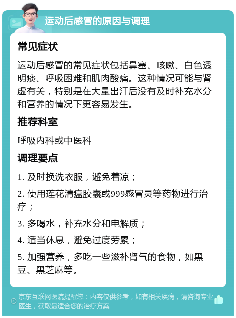 运动后感冒的原因与调理 常见症状 运动后感冒的常见症状包括鼻塞、咳嗽、白色透明痰、呼吸困难和肌肉酸痛。这种情况可能与肾虚有关，特别是在大量出汗后没有及时补充水分和营养的情况下更容易发生。 推荐科室 呼吸内科或中医科 调理要点 1. 及时换洗衣服，避免着凉； 2. 使用莲花清瘟胶囊或999感冒灵等药物进行治疗； 3. 多喝水，补充水分和电解质； 4. 适当休息，避免过度劳累； 5. 加强营养，多吃一些滋补肾气的食物，如黑豆、黑芝麻等。