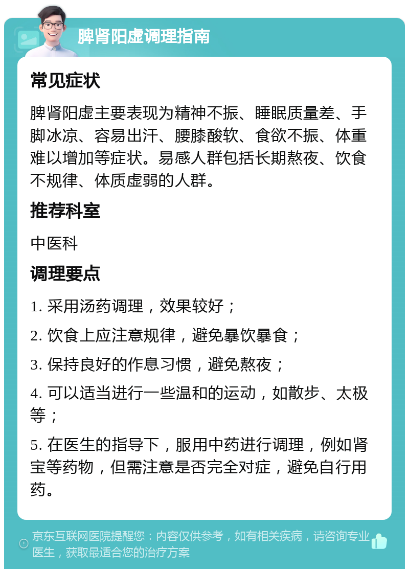 脾肾阳虚调理指南 常见症状 脾肾阳虚主要表现为精神不振、睡眠质量差、手脚冰凉、容易出汗、腰膝酸软、食欲不振、体重难以增加等症状。易感人群包括长期熬夜、饮食不规律、体质虚弱的人群。 推荐科室 中医科 调理要点 1. 采用汤药调理，效果较好； 2. 饮食上应注意规律，避免暴饮暴食； 3. 保持良好的作息习惯，避免熬夜； 4. 可以适当进行一些温和的运动，如散步、太极等； 5. 在医生的指导下，服用中药进行调理，例如肾宝等药物，但需注意是否完全对症，避免自行用药。