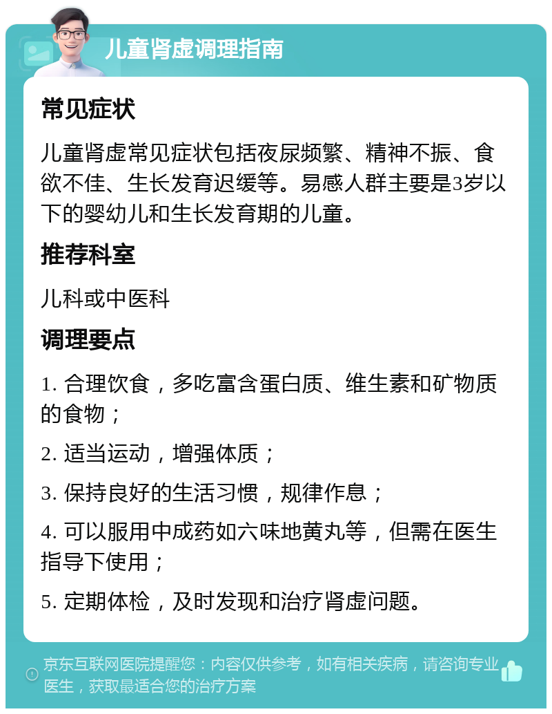 儿童肾虚调理指南 常见症状 儿童肾虚常见症状包括夜尿频繁、精神不振、食欲不佳、生长发育迟缓等。易感人群主要是3岁以下的婴幼儿和生长发育期的儿童。 推荐科室 儿科或中医科 调理要点 1. 合理饮食，多吃富含蛋白质、维生素和矿物质的食物； 2. 适当运动，增强体质； 3. 保持良好的生活习惯，规律作息； 4. 可以服用中成药如六味地黄丸等，但需在医生指导下使用； 5. 定期体检，及时发现和治疗肾虚问题。