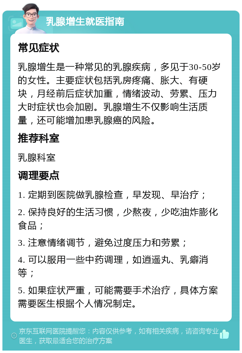 乳腺增生就医指南 常见症状 乳腺增生是一种常见的乳腺疾病，多见于30-50岁的女性。主要症状包括乳房疼痛、胀大、有硬块，月经前后症状加重，情绪波动、劳累、压力大时症状也会加剧。乳腺增生不仅影响生活质量，还可能增加患乳腺癌的风险。 推荐科室 乳腺科室 调理要点 1. 定期到医院做乳腺检查，早发现、早治疗； 2. 保持良好的生活习惯，少熬夜，少吃油炸膨化食品； 3. 注意情绪调节，避免过度压力和劳累； 4. 可以服用一些中药调理，如逍遥丸、乳癖消等； 5. 如果症状严重，可能需要手术治疗，具体方案需要医生根据个人情况制定。