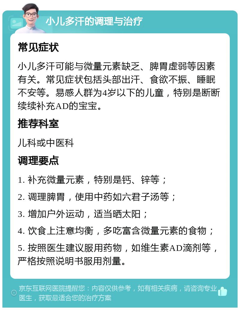 小儿多汗的调理与治疗 常见症状 小儿多汗可能与微量元素缺乏、脾胃虚弱等因素有关。常见症状包括头部出汗、食欲不振、睡眠不安等。易感人群为4岁以下的儿童，特别是断断续续补充AD的宝宝。 推荐科室 儿科或中医科 调理要点 1. 补充微量元素，特别是钙、锌等； 2. 调理脾胃，使用中药如六君子汤等； 3. 增加户外运动，适当晒太阳； 4. 饮食上注意均衡，多吃富含微量元素的食物； 5. 按照医生建议服用药物，如维生素AD滴剂等，严格按照说明书服用剂量。