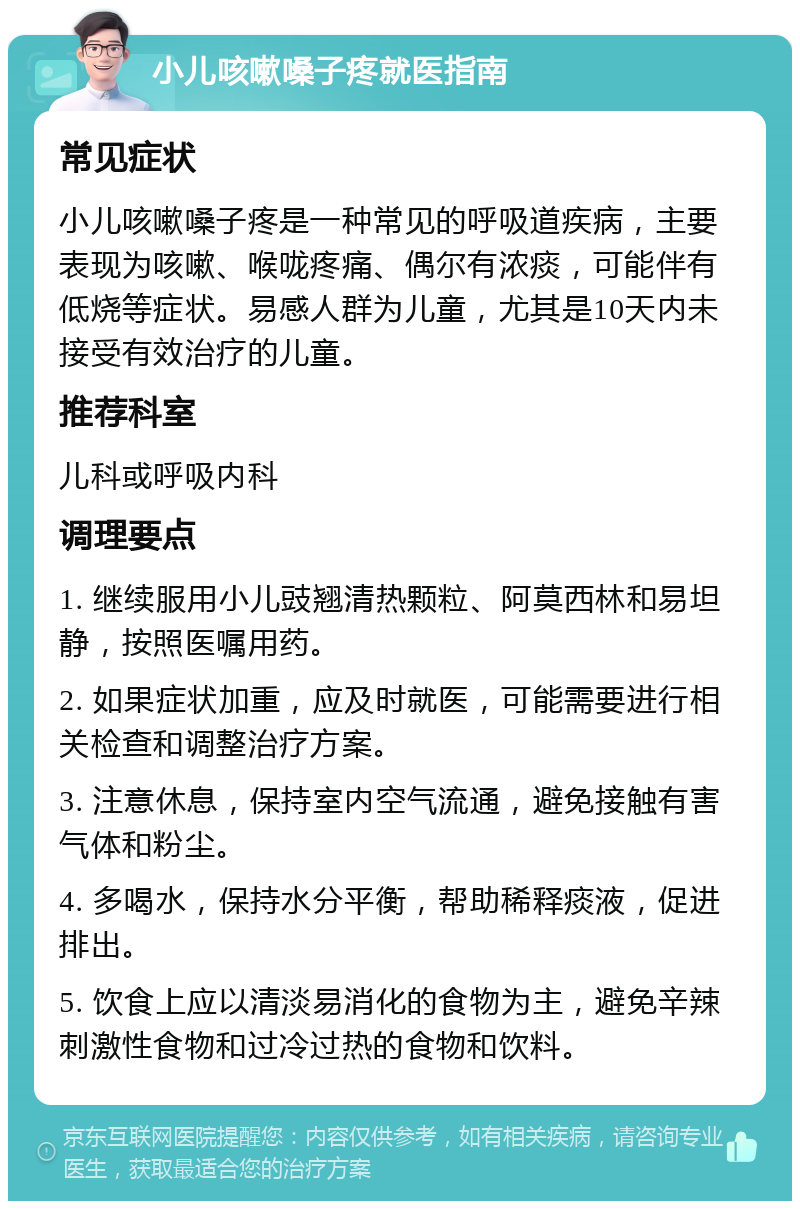 小儿咳嗽嗓子疼就医指南 常见症状 小儿咳嗽嗓子疼是一种常见的呼吸道疾病，主要表现为咳嗽、喉咙疼痛、偶尔有浓痰，可能伴有低烧等症状。易感人群为儿童，尤其是10天内未接受有效治疗的儿童。 推荐科室 儿科或呼吸内科 调理要点 1. 继续服用小儿豉翘清热颗粒、阿莫西林和易坦静，按照医嘱用药。 2. 如果症状加重，应及时就医，可能需要进行相关检查和调整治疗方案。 3. 注意休息，保持室内空气流通，避免接触有害气体和粉尘。 4. 多喝水，保持水分平衡，帮助稀释痰液，促进排出。 5. 饮食上应以清淡易消化的食物为主，避免辛辣刺激性食物和过冷过热的食物和饮料。