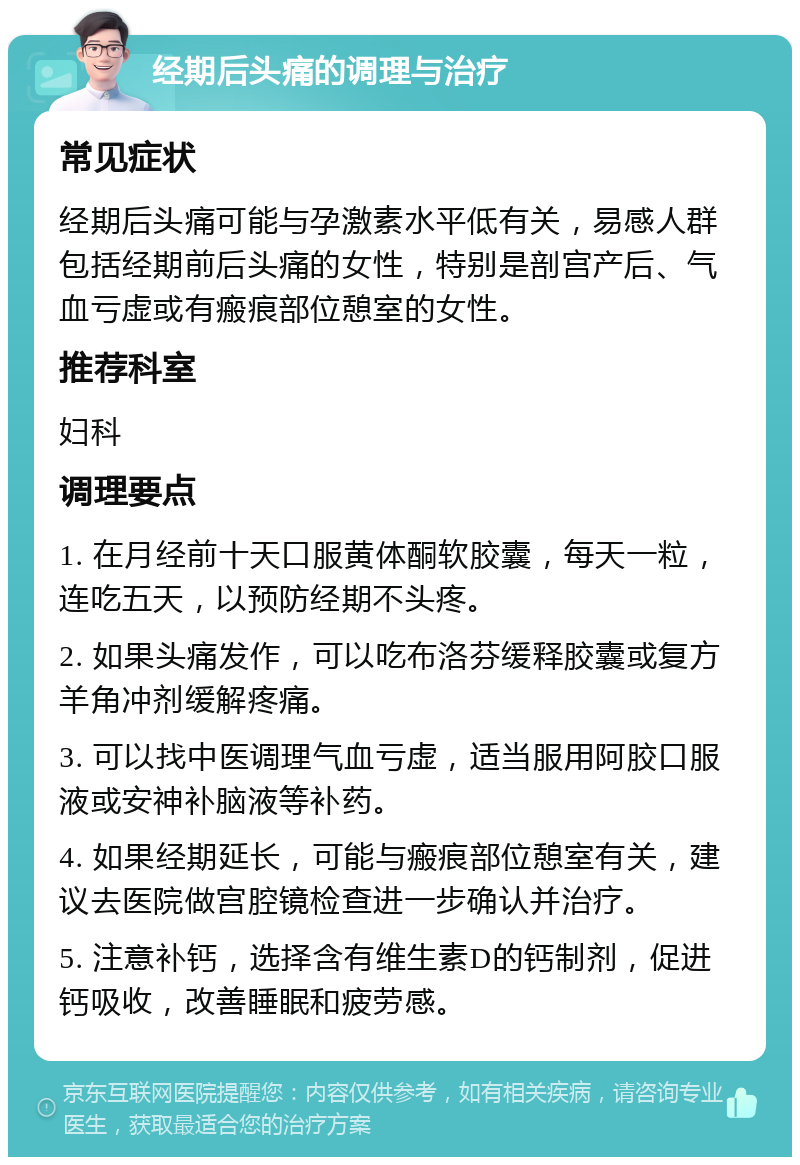 经期后头痛的调理与治疗 常见症状 经期后头痛可能与孕激素水平低有关，易感人群包括经期前后头痛的女性，特别是剖宫产后、气血亏虚或有瘢痕部位憩室的女性。 推荐科室 妇科 调理要点 1. 在月经前十天口服黄体酮软胶囊，每天一粒，连吃五天，以预防经期不头疼。 2. 如果头痛发作，可以吃布洛芬缓释胶囊或复方羊角冲剂缓解疼痛。 3. 可以找中医调理气血亏虚，适当服用阿胶口服液或安神补脑液等补药。 4. 如果经期延长，可能与瘢痕部位憩室有关，建议去医院做宫腔镜检查进一步确认并治疗。 5. 注意补钙，选择含有维生素D的钙制剂，促进钙吸收，改善睡眠和疲劳感。