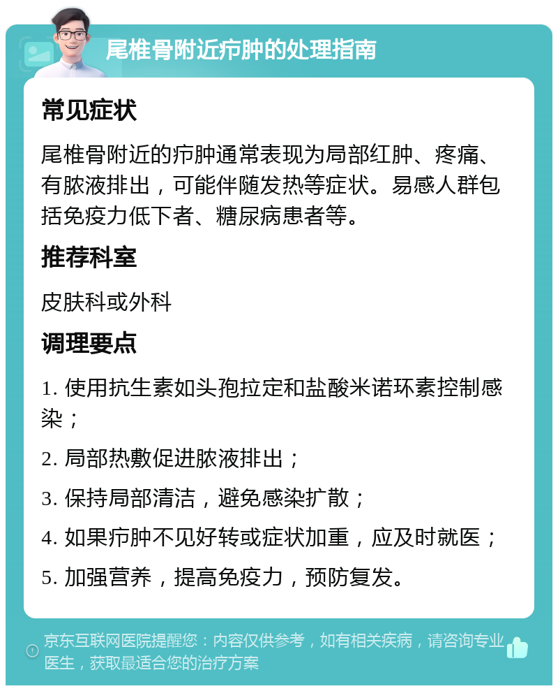 尾椎骨附近疖肿的处理指南 常见症状 尾椎骨附近的疖肿通常表现为局部红肿、疼痛、有脓液排出，可能伴随发热等症状。易感人群包括免疫力低下者、糖尿病患者等。 推荐科室 皮肤科或外科 调理要点 1. 使用抗生素如头孢拉定和盐酸米诺环素控制感染； 2. 局部热敷促进脓液排出； 3. 保持局部清洁，避免感染扩散； 4. 如果疖肿不见好转或症状加重，应及时就医； 5. 加强营养，提高免疫力，预防复发。