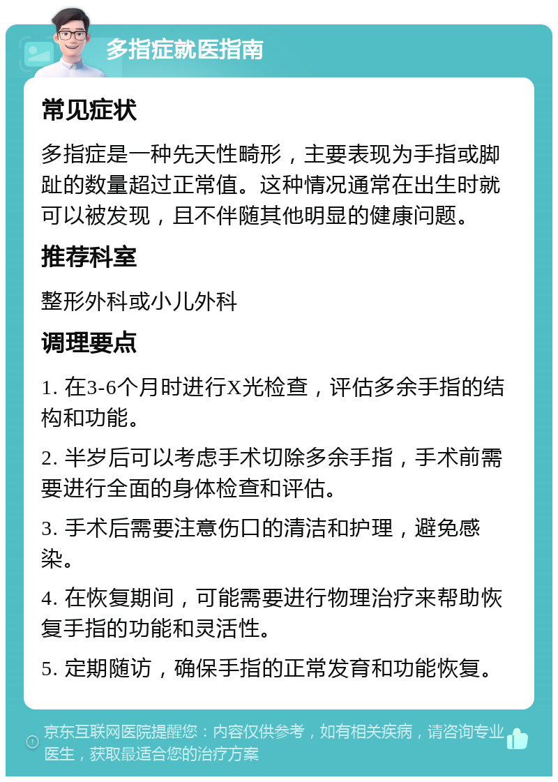 多指症就医指南 常见症状 多指症是一种先天性畸形，主要表现为手指或脚趾的数量超过正常值。这种情况通常在出生时就可以被发现，且不伴随其他明显的健康问题。 推荐科室 整形外科或小儿外科 调理要点 1. 在3-6个月时进行X光检查，评估多余手指的结构和功能。 2. 半岁后可以考虑手术切除多余手指，手术前需要进行全面的身体检查和评估。 3. 手术后需要注意伤口的清洁和护理，避免感染。 4. 在恢复期间，可能需要进行物理治疗来帮助恢复手指的功能和灵活性。 5. 定期随访，确保手指的正常发育和功能恢复。