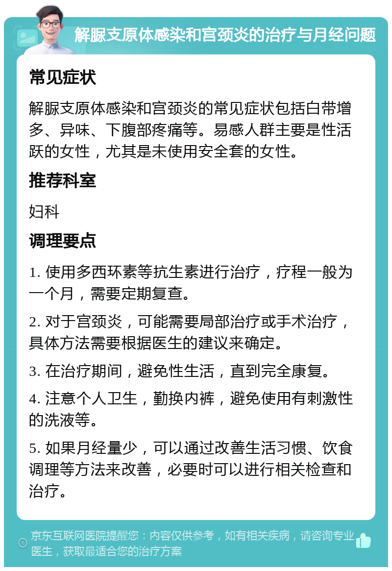 解脲支原体感染和宫颈炎的治疗与月经问题 常见症状 解脲支原体感染和宫颈炎的常见症状包括白带增多、异味、下腹部疼痛等。易感人群主要是性活跃的女性，尤其是未使用安全套的女性。 推荐科室 妇科 调理要点 1. 使用多西环素等抗生素进行治疗，疗程一般为一个月，需要定期复查。 2. 对于宫颈炎，可能需要局部治疗或手术治疗，具体方法需要根据医生的建议来确定。 3. 在治疗期间，避免性生活，直到完全康复。 4. 注意个人卫生，勤换内裤，避免使用有刺激性的洗液等。 5. 如果月经量少，可以通过改善生活习惯、饮食调理等方法来改善，必要时可以进行相关检查和治疗。