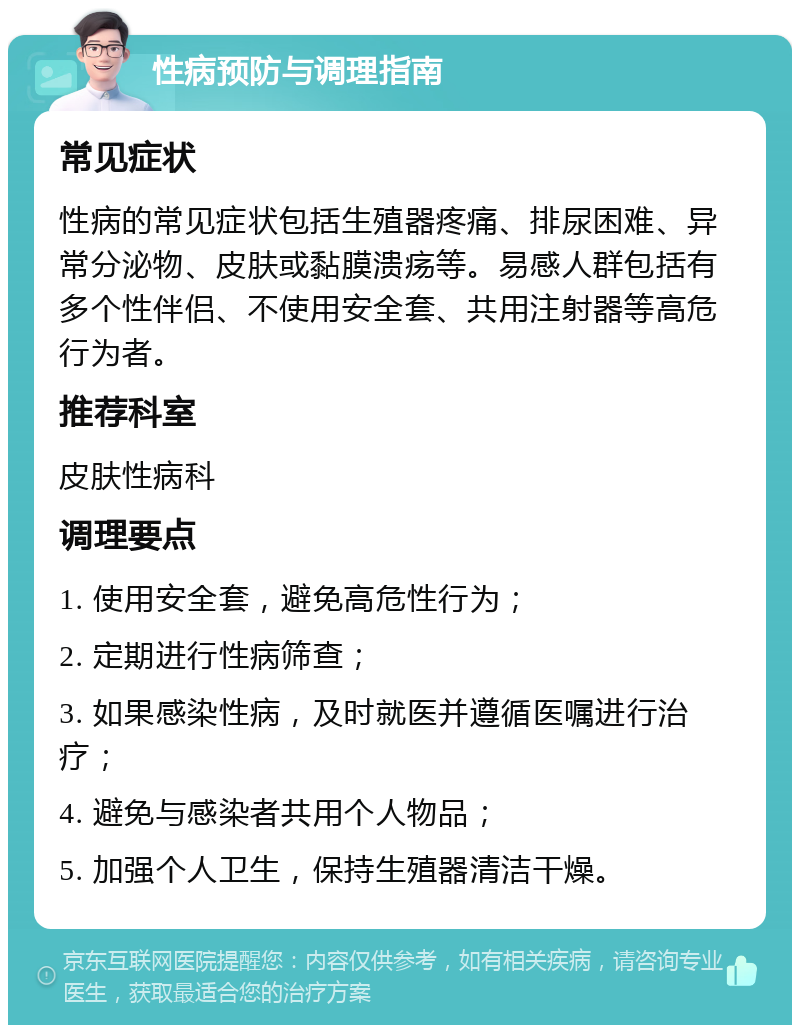 性病预防与调理指南 常见症状 性病的常见症状包括生殖器疼痛、排尿困难、异常分泌物、皮肤或黏膜溃疡等。易感人群包括有多个性伴侣、不使用安全套、共用注射器等高危行为者。 推荐科室 皮肤性病科 调理要点 1. 使用安全套，避免高危性行为； 2. 定期进行性病筛查； 3. 如果感染性病，及时就医并遵循医嘱进行治疗； 4. 避免与感染者共用个人物品； 5. 加强个人卫生，保持生殖器清洁干燥。