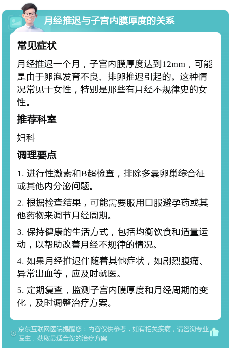 月经推迟与子宫内膜厚度的关系 常见症状 月经推迟一个月，子宫内膜厚度达到12mm，可能是由于卵泡发育不良、排卵推迟引起的。这种情况常见于女性，特别是那些有月经不规律史的女性。 推荐科室 妇科 调理要点 1. 进行性激素和B超检查，排除多囊卵巢综合征或其他内分泌问题。 2. 根据检查结果，可能需要服用口服避孕药或其他药物来调节月经周期。 3. 保持健康的生活方式，包括均衡饮食和适量运动，以帮助改善月经不规律的情况。 4. 如果月经推迟伴随着其他症状，如剧烈腹痛、异常出血等，应及时就医。 5. 定期复查，监测子宫内膜厚度和月经周期的变化，及时调整治疗方案。