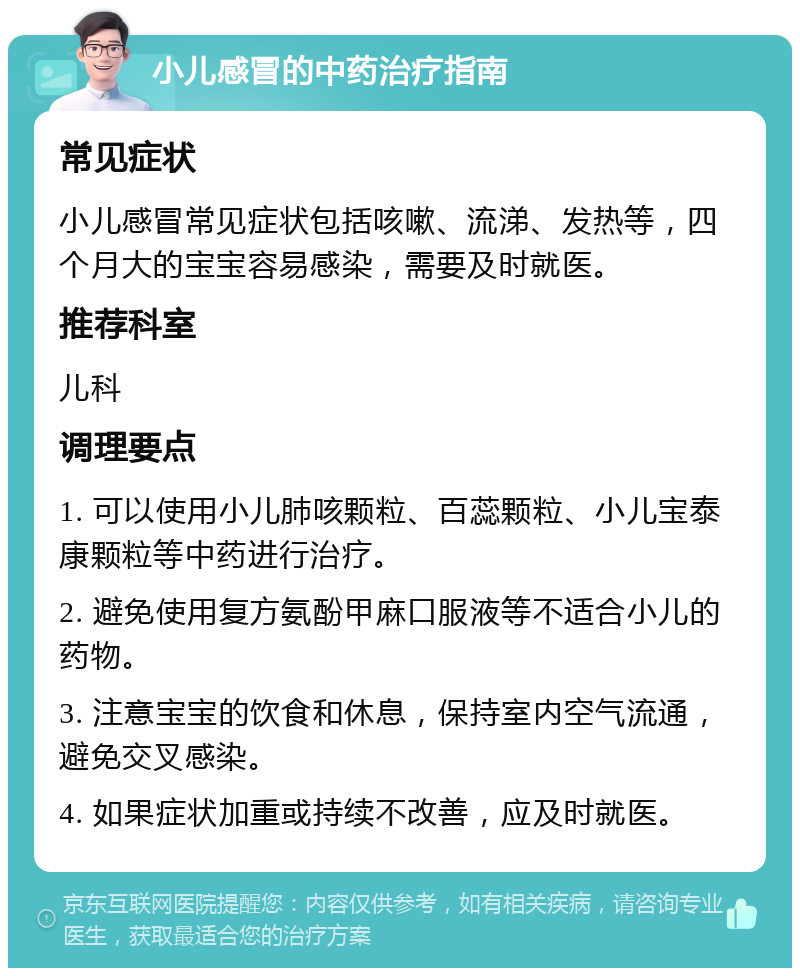 小儿感冒的中药治疗指南 常见症状 小儿感冒常见症状包括咳嗽、流涕、发热等，四个月大的宝宝容易感染，需要及时就医。 推荐科室 儿科 调理要点 1. 可以使用小儿肺咳颗粒、百蕊颗粒、小儿宝泰康颗粒等中药进行治疗。 2. 避免使用复方氨酚甲麻口服液等不适合小儿的药物。 3. 注意宝宝的饮食和休息，保持室内空气流通，避免交叉感染。 4. 如果症状加重或持续不改善，应及时就医。