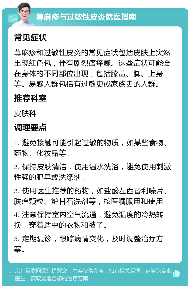 荨麻疹与过敏性皮炎就医指南 常见症状 荨麻疹和过敏性皮炎的常见症状包括皮肤上突然出现红色包，伴有剧烈瘙痒感。这些症状可能会在身体的不同部位出现，包括膝盖、脚、上身等。易感人群包括有过敏史或家族史的人群。 推荐科室 皮肤科 调理要点 1. 避免接触可能引起过敏的物质，如某些食物、药物、化妆品等。 2. 保持皮肤清洁，使用温水洗浴，避免使用刺激性强的肥皂或洗涤剂。 3. 使用医生推荐的药物，如盐酸左西替利嗪片、肤痒颗粒、炉甘石洗剂等，按医嘱服用和使用。 4. 注意保持室内空气流通，避免温度的冷热转换，穿着适中的衣物和被子。 5. 定期复诊，跟踪病情变化，及时调整治疗方案。