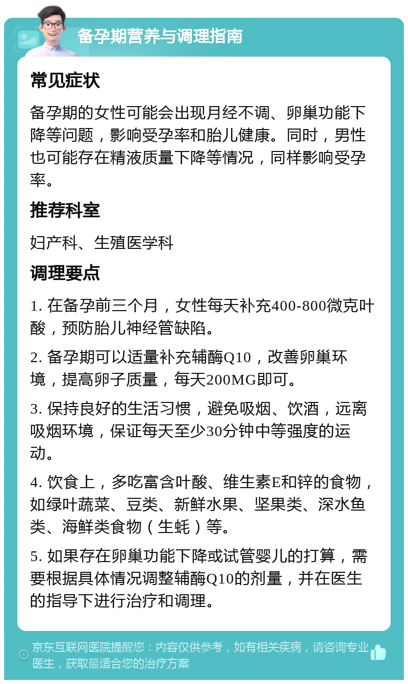 备孕期营养与调理指南 常见症状 备孕期的女性可能会出现月经不调、卵巢功能下降等问题，影响受孕率和胎儿健康。同时，男性也可能存在精液质量下降等情况，同样影响受孕率。 推荐科室 妇产科、生殖医学科 调理要点 1. 在备孕前三个月，女性每天补充400-800微克叶酸，预防胎儿神经管缺陷。 2. 备孕期可以适量补充辅酶Q10，改善卵巢环境，提高卵子质量，每天200MG即可。 3. 保持良好的生活习惯，避免吸烟、饮酒，远离吸烟环境，保证每天至少30分钟中等强度的运动。 4. 饮食上，多吃富含叶酸、维生素E和锌的食物，如绿叶蔬菜、豆类、新鲜水果、坚果类、深水鱼类、海鲜类食物（生蚝）等。 5. 如果存在卵巢功能下降或试管婴儿的打算，需要根据具体情况调整辅酶Q10的剂量，并在医生的指导下进行治疗和调理。