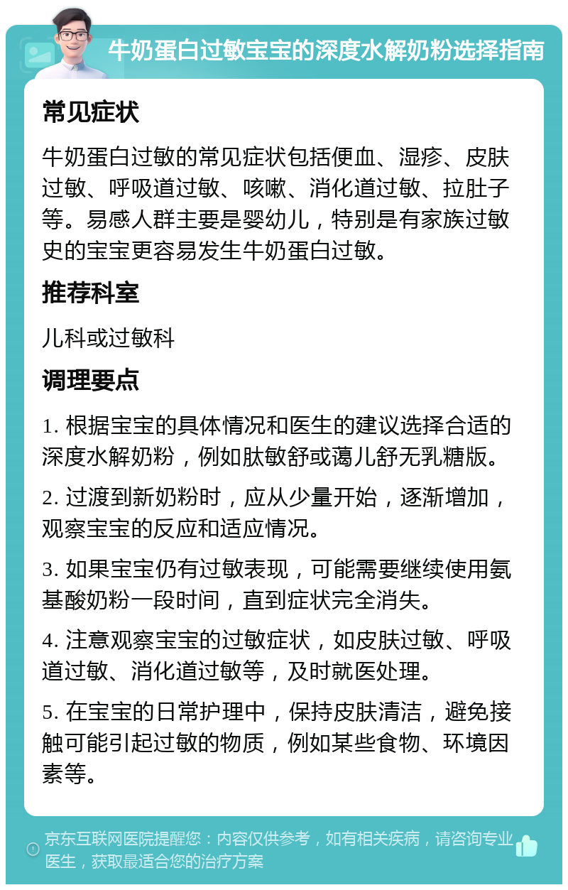 牛奶蛋白过敏宝宝的深度水解奶粉选择指南 常见症状 牛奶蛋白过敏的常见症状包括便血、湿疹、皮肤过敏、呼吸道过敏、咳嗽、消化道过敏、拉肚子等。易感人群主要是婴幼儿，特别是有家族过敏史的宝宝更容易发生牛奶蛋白过敏。 推荐科室 儿科或过敏科 调理要点 1. 根据宝宝的具体情况和医生的建议选择合适的深度水解奶粉，例如肽敏舒或蔼儿舒无乳糖版。 2. 过渡到新奶粉时，应从少量开始，逐渐增加，观察宝宝的反应和适应情况。 3. 如果宝宝仍有过敏表现，可能需要继续使用氨基酸奶粉一段时间，直到症状完全消失。 4. 注意观察宝宝的过敏症状，如皮肤过敏、呼吸道过敏、消化道过敏等，及时就医处理。 5. 在宝宝的日常护理中，保持皮肤清洁，避免接触可能引起过敏的物质，例如某些食物、环境因素等。