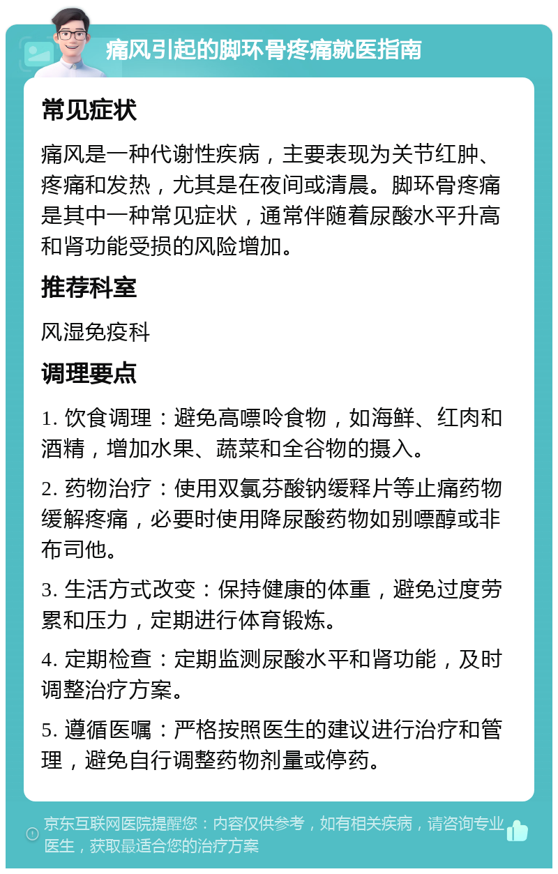 痛风引起的脚环骨疼痛就医指南 常见症状 痛风是一种代谢性疾病，主要表现为关节红肿、疼痛和发热，尤其是在夜间或清晨。脚环骨疼痛是其中一种常见症状，通常伴随着尿酸水平升高和肾功能受损的风险增加。 推荐科室 风湿免疫科 调理要点 1. 饮食调理：避免高嘌呤食物，如海鲜、红肉和酒精，增加水果、蔬菜和全谷物的摄入。 2. 药物治疗：使用双氯芬酸钠缓释片等止痛药物缓解疼痛，必要时使用降尿酸药物如别嘌醇或非布司他。 3. 生活方式改变：保持健康的体重，避免过度劳累和压力，定期进行体育锻炼。 4. 定期检查：定期监测尿酸水平和肾功能，及时调整治疗方案。 5. 遵循医嘱：严格按照医生的建议进行治疗和管理，避免自行调整药物剂量或停药。