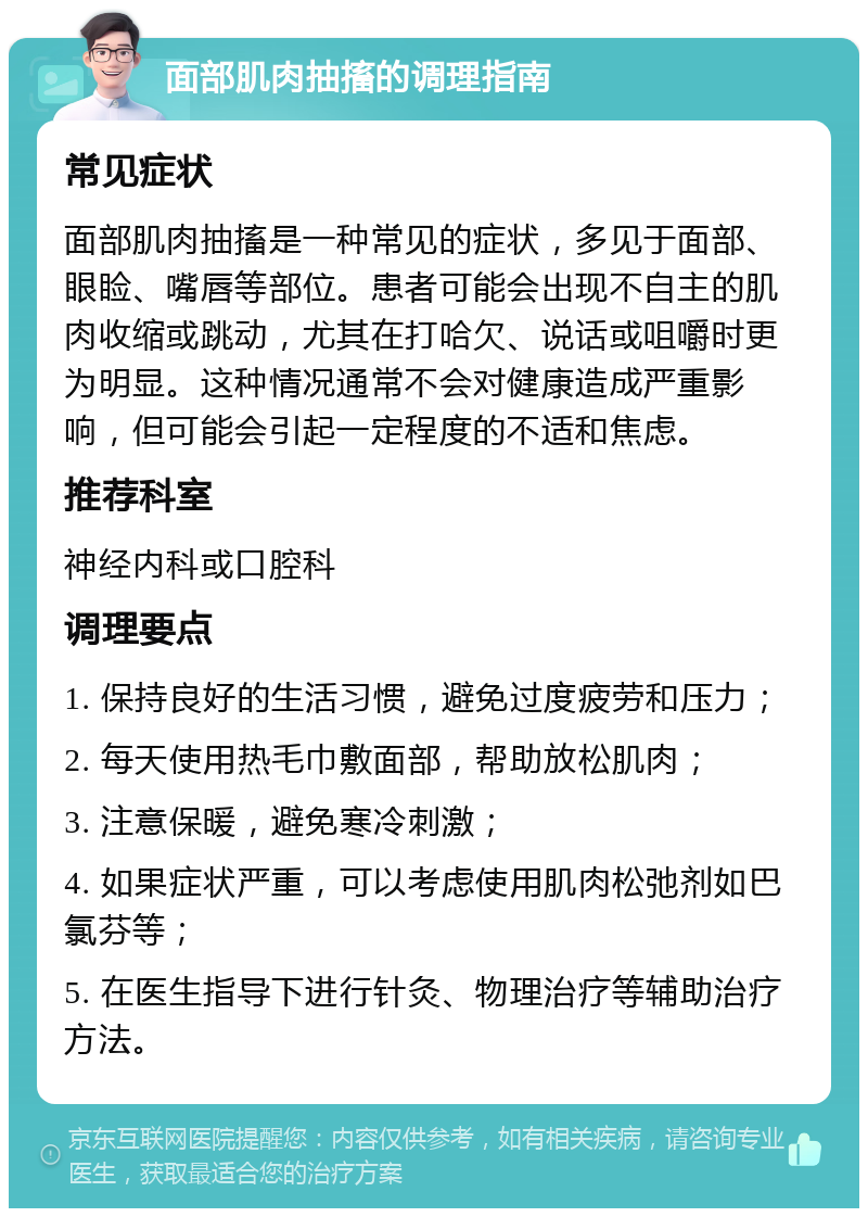 面部肌肉抽搐的调理指南 常见症状 面部肌肉抽搐是一种常见的症状，多见于面部、眼睑、嘴唇等部位。患者可能会出现不自主的肌肉收缩或跳动，尤其在打哈欠、说话或咀嚼时更为明显。这种情况通常不会对健康造成严重影响，但可能会引起一定程度的不适和焦虑。 推荐科室 神经内科或口腔科 调理要点 1. 保持良好的生活习惯，避免过度疲劳和压力； 2. 每天使用热毛巾敷面部，帮助放松肌肉； 3. 注意保暖，避免寒冷刺激； 4. 如果症状严重，可以考虑使用肌肉松弛剂如巴氯芬等； 5. 在医生指导下进行针灸、物理治疗等辅助治疗方法。