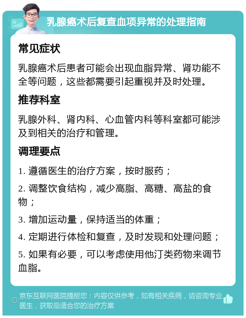 乳腺癌术后复查血项异常的处理指南 常见症状 乳腺癌术后患者可能会出现血脂异常、肾功能不全等问题，这些都需要引起重视并及时处理。 推荐科室 乳腺外科、肾内科、心血管内科等科室都可能涉及到相关的治疗和管理。 调理要点 1. 遵循医生的治疗方案，按时服药； 2. 调整饮食结构，减少高脂、高糖、高盐的食物； 3. 增加运动量，保持适当的体重； 4. 定期进行体检和复查，及时发现和处理问题； 5. 如果有必要，可以考虑使用他汀类药物来调节血脂。