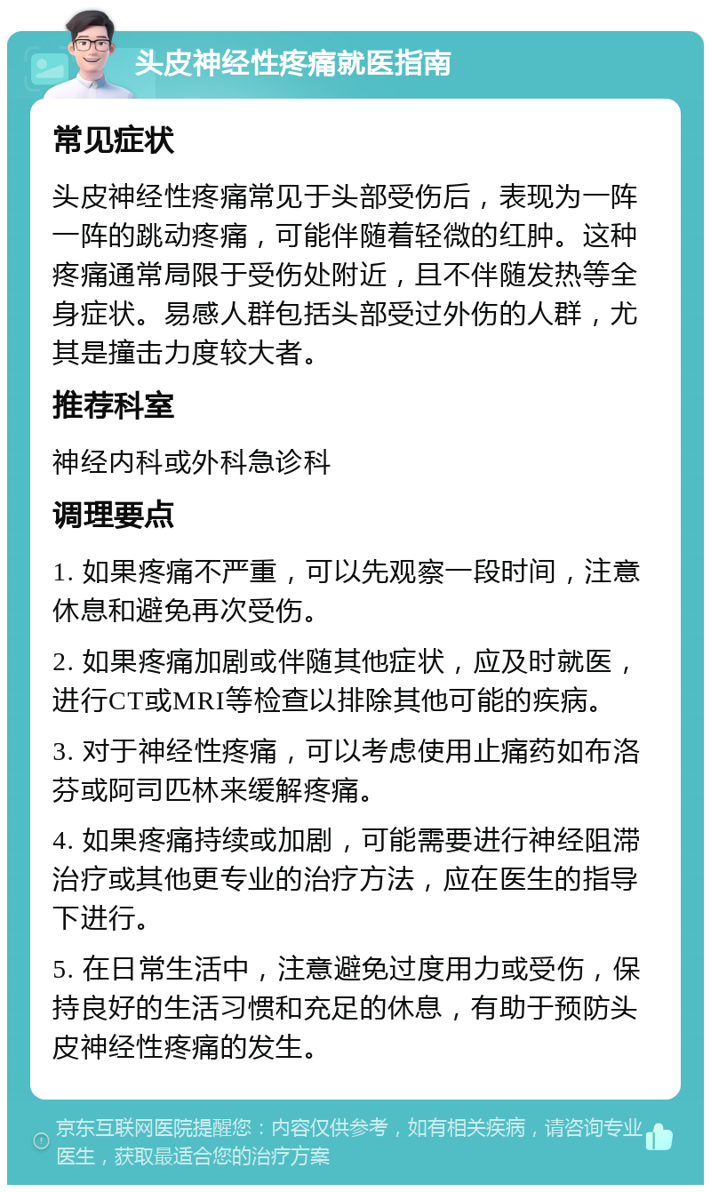 头皮神经性疼痛就医指南 常见症状 头皮神经性疼痛常见于头部受伤后，表现为一阵一阵的跳动疼痛，可能伴随着轻微的红肿。这种疼痛通常局限于受伤处附近，且不伴随发热等全身症状。易感人群包括头部受过外伤的人群，尤其是撞击力度较大者。 推荐科室 神经内科或外科急诊科 调理要点 1. 如果疼痛不严重，可以先观察一段时间，注意休息和避免再次受伤。 2. 如果疼痛加剧或伴随其他症状，应及时就医，进行CT或MRI等检查以排除其他可能的疾病。 3. 对于神经性疼痛，可以考虑使用止痛药如布洛芬或阿司匹林来缓解疼痛。 4. 如果疼痛持续或加剧，可能需要进行神经阻滞治疗或其他更专业的治疗方法，应在医生的指导下进行。 5. 在日常生活中，注意避免过度用力或受伤，保持良好的生活习惯和充足的休息，有助于预防头皮神经性疼痛的发生。