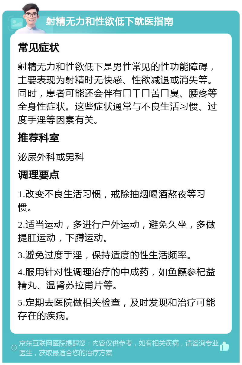 射精无力和性欲低下就医指南 常见症状 射精无力和性欲低下是男性常见的性功能障碍，主要表现为射精时无快感、性欲减退或消失等。同时，患者可能还会伴有口干口苦口臭、腰疼等全身性症状。这些症状通常与不良生活习惯、过度手淫等因素有关。 推荐科室 泌尿外科或男科 调理要点 1.改变不良生活习惯，戒除抽烟喝酒熬夜等习惯。 2.适当运动，多进行户外运动，避免久坐，多做提肛运动，下蹲运动。 3.避免过度手淫，保持适度的性生活频率。 4.服用针对性调理治疗的中成药，如鱼鳔参杞益精丸、温肾苏拉甫片等。 5.定期去医院做相关检查，及时发现和治疗可能存在的疾病。