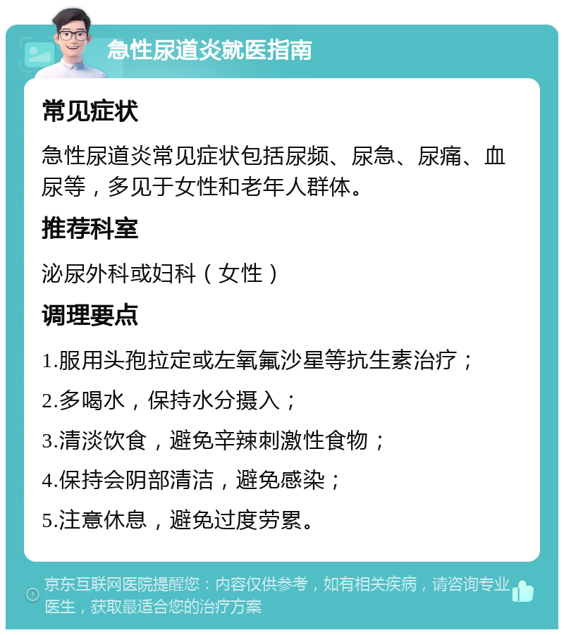 急性尿道炎就医指南 常见症状 急性尿道炎常见症状包括尿频、尿急、尿痛、血尿等，多见于女性和老年人群体。 推荐科室 泌尿外科或妇科（女性） 调理要点 1.服用头孢拉定或左氧氟沙星等抗生素治疗； 2.多喝水，保持水分摄入； 3.清淡饮食，避免辛辣刺激性食物； 4.保持会阴部清洁，避免感染； 5.注意休息，避免过度劳累。