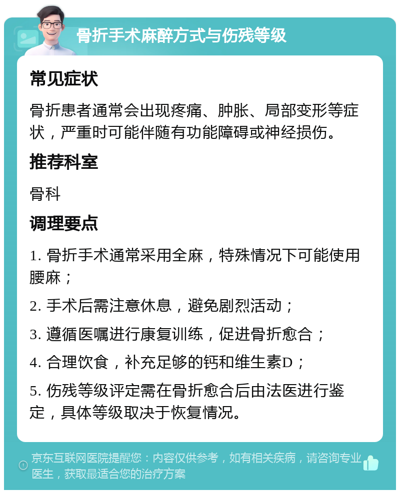 骨折手术麻醉方式与伤残等级 常见症状 骨折患者通常会出现疼痛、肿胀、局部变形等症状，严重时可能伴随有功能障碍或神经损伤。 推荐科室 骨科 调理要点 1. 骨折手术通常采用全麻，特殊情况下可能使用腰麻； 2. 手术后需注意休息，避免剧烈活动； 3. 遵循医嘱进行康复训练，促进骨折愈合； 4. 合理饮食，补充足够的钙和维生素D； 5. 伤残等级评定需在骨折愈合后由法医进行鉴定，具体等级取决于恢复情况。