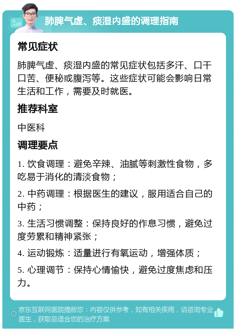 肺脾气虚、痰湿内盛的调理指南 常见症状 肺脾气虚、痰湿内盛的常见症状包括多汗、口干口苦、便秘或腹泻等。这些症状可能会影响日常生活和工作，需要及时就医。 推荐科室 中医科 调理要点 1. 饮食调理：避免辛辣、油腻等刺激性食物，多吃易于消化的清淡食物； 2. 中药调理：根据医生的建议，服用适合自己的中药； 3. 生活习惯调整：保持良好的作息习惯，避免过度劳累和精神紧张； 4. 运动锻炼：适量进行有氧运动，增强体质； 5. 心理调节：保持心情愉快，避免过度焦虑和压力。