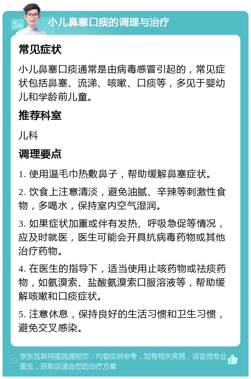 小儿鼻塞口痰的调理与治疗 常见症状 小儿鼻塞口痰通常是由病毒感冒引起的，常见症状包括鼻塞、流涕、咳嗽、口痰等，多见于婴幼儿和学龄前儿童。 推荐科室 儿科 调理要点 1. 使用温毛巾热敷鼻子，帮助缓解鼻塞症状。 2. 饮食上注意清淡，避免油腻、辛辣等刺激性食物，多喝水，保持室内空气湿润。 3. 如果症状加重或伴有发热、呼吸急促等情况，应及时就医，医生可能会开具抗病毒药物或其他治疗药物。 4. 在医生的指导下，适当使用止咳药物或祛痰药物，如氨溴索、盐酸氨溴索口服溶液等，帮助缓解咳嗽和口痰症状。 5. 注意休息，保持良好的生活习惯和卫生习惯，避免交叉感染。