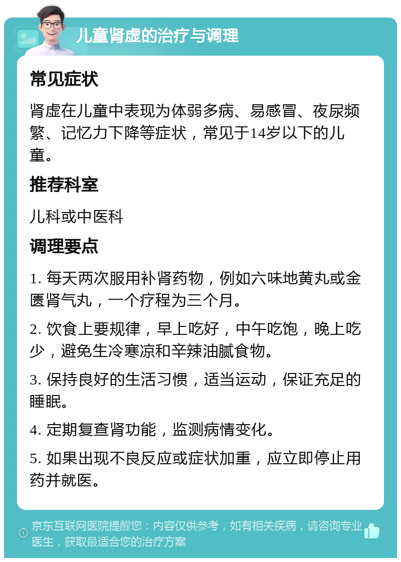 儿童肾虚的治疗与调理 常见症状 肾虚在儿童中表现为体弱多病、易感冒、夜尿频繁、记忆力下降等症状，常见于14岁以下的儿童。 推荐科室 儿科或中医科 调理要点 1. 每天两次服用补肾药物，例如六味地黄丸或金匮肾气丸，一个疗程为三个月。 2. 饮食上要规律，早上吃好，中午吃饱，晚上吃少，避免生冷寒凉和辛辣油腻食物。 3. 保持良好的生活习惯，适当运动，保证充足的睡眠。 4. 定期复查肾功能，监测病情变化。 5. 如果出现不良反应或症状加重，应立即停止用药并就医。