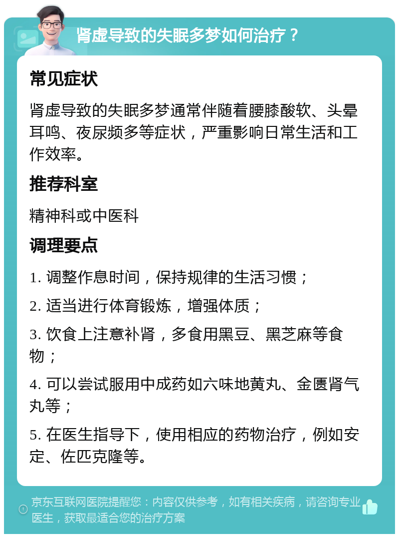 肾虚导致的失眠多梦如何治疗？ 常见症状 肾虚导致的失眠多梦通常伴随着腰膝酸软、头晕耳鸣、夜尿频多等症状，严重影响日常生活和工作效率。 推荐科室 精神科或中医科 调理要点 1. 调整作息时间，保持规律的生活习惯； 2. 适当进行体育锻炼，增强体质； 3. 饮食上注意补肾，多食用黑豆、黑芝麻等食物； 4. 可以尝试服用中成药如六味地黄丸、金匮肾气丸等； 5. 在医生指导下，使用相应的药物治疗，例如安定、佐匹克隆等。