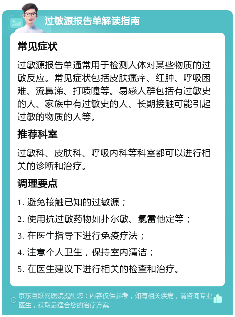 过敏源报告单解读指南 常见症状 过敏源报告单通常用于检测人体对某些物质的过敏反应。常见症状包括皮肤瘙痒、红肿、呼吸困难、流鼻涕、打喷嚏等。易感人群包括有过敏史的人、家族中有过敏史的人、长期接触可能引起过敏的物质的人等。 推荐科室 过敏科、皮肤科、呼吸内科等科室都可以进行相关的诊断和治疗。 调理要点 1. 避免接触已知的过敏源； 2. 使用抗过敏药物如扑尔敏、氯雷他定等； 3. 在医生指导下进行免疫疗法； 4. 注意个人卫生，保持室内清洁； 5. 在医生建议下进行相关的检查和治疗。