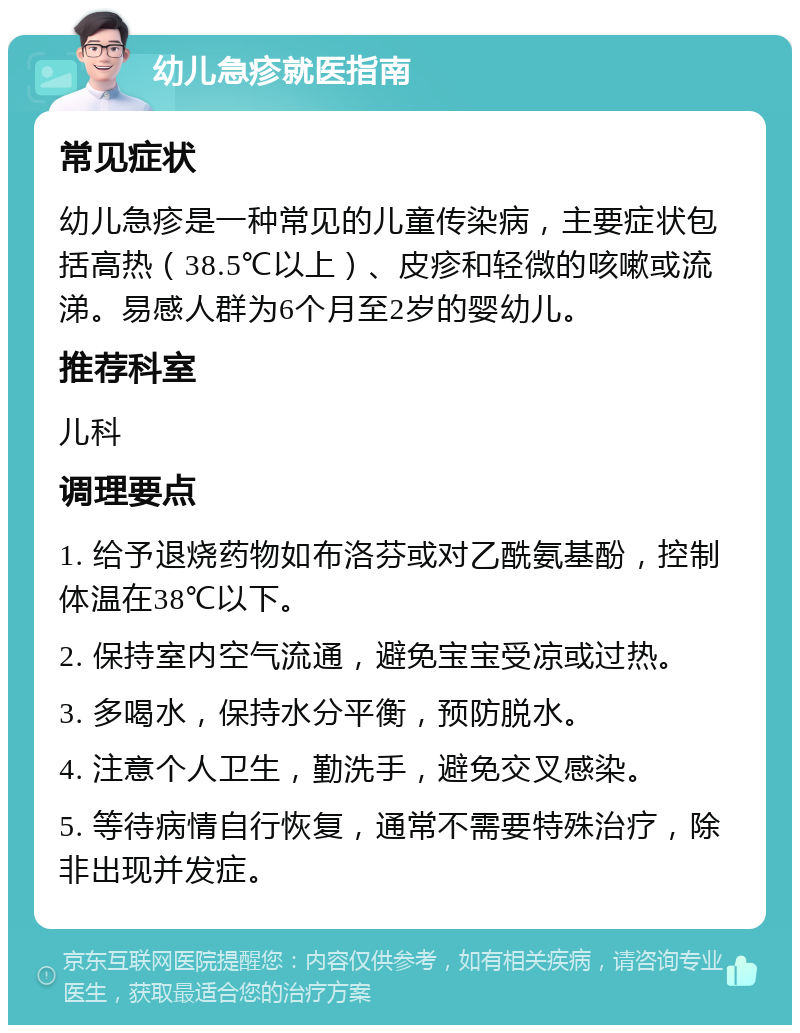 幼儿急疹就医指南 常见症状 幼儿急疹是一种常见的儿童传染病，主要症状包括高热（38.5℃以上）、皮疹和轻微的咳嗽或流涕。易感人群为6个月至2岁的婴幼儿。 推荐科室 儿科 调理要点 1. 给予退烧药物如布洛芬或对乙酰氨基酚，控制体温在38℃以下。 2. 保持室内空气流通，避免宝宝受凉或过热。 3. 多喝水，保持水分平衡，预防脱水。 4. 注意个人卫生，勤洗手，避免交叉感染。 5. 等待病情自行恢复，通常不需要特殊治疗，除非出现并发症。