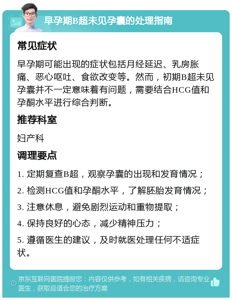 早孕期B超未见孕囊的处理指南 常见症状 早孕期可能出现的症状包括月经延迟、乳房胀痛、恶心呕吐、食欲改变等。然而，初期B超未见孕囊并不一定意味着有问题，需要结合HCG值和孕酮水平进行综合判断。 推荐科室 妇产科 调理要点 1. 定期复查B超，观察孕囊的出现和发育情况； 2. 检测HCG值和孕酮水平，了解胚胎发育情况； 3. 注意休息，避免剧烈运动和重物提取； 4. 保持良好的心态，减少精神压力； 5. 遵循医生的建议，及时就医处理任何不适症状。